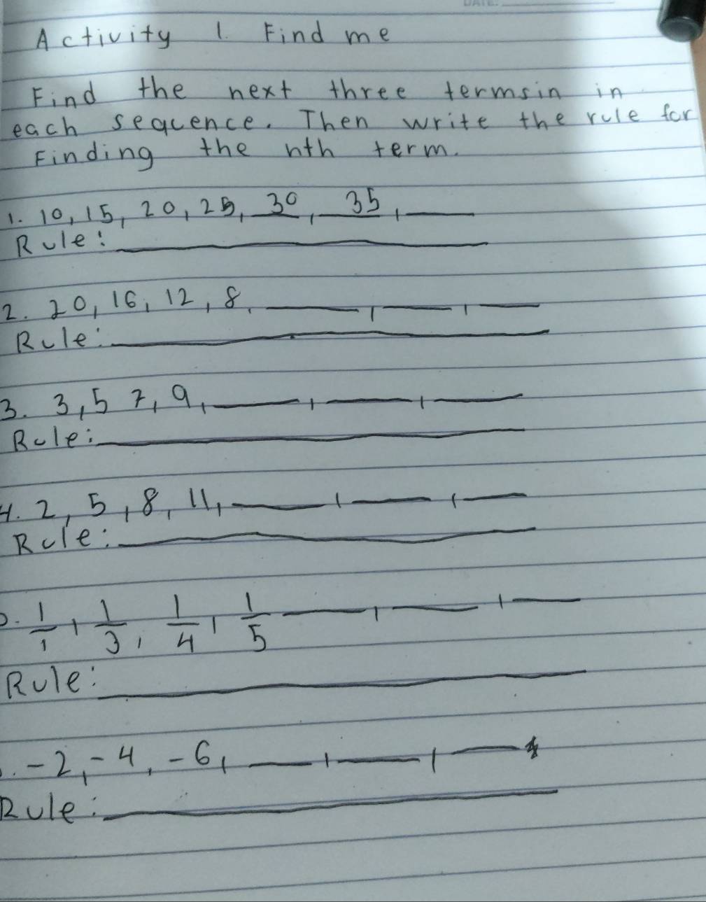 Activity 1. Find me 
Find the next three termsin in 
each sequence. Then write the rule for 
Finding the wth term. 
1. 10, 15, 20, 25, 30 35,_ 
Rule:_ 
2. 20, 16, 12, 8 _ 
T 
_ 
_ 
Rcle'_ 
_ 
3. 3, 5 7, 9,_ 
_ 
_ 
Rcle: 
_ 
_ 
4. 2, 5, 8, 11,_ 
_ 
_ 
Rcle:_ 
D.  1/1 ,  1/3 ,  1/4 ,  1/5  _ 
_ 
T 
_ 
Rule: 
_ 
_
-2, -4, -61 _ _ 1_  _ 
_ 
Rule: