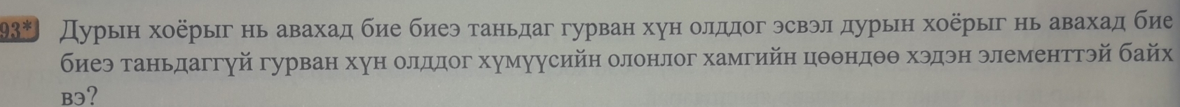 93^* Дурьн хоёрыг нь авахад бие биеэ таньдаг гурван хун олддог эсвэл дурьн хоерыг нь авахад бие 
биеэ таньдаггуй гурван хун олддог хумуусийн олонлог хамгийн цθθндθθ хэдэн элементтэй байх 
B3?