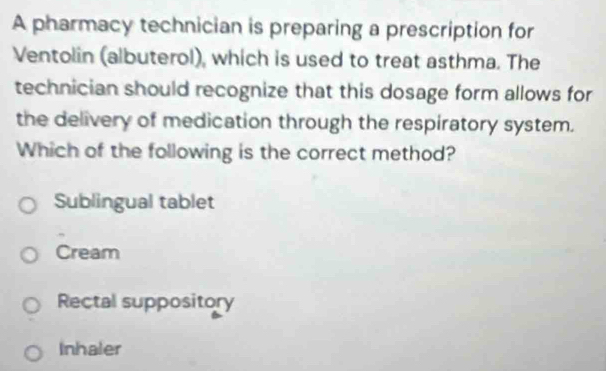 A pharmacy technician is preparing a prescription for
Ventolin (albuterol), which is used to treat asthma. The
technician should recognize that this dosage form allows for
the delivery of medication through the respiratory system.
Which of the following is the correct method?
Sublingual tablet
Cream
Rectal suppository
Inhaler