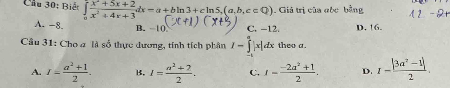 Biết ∈tlimits _0 (x^2+5x+2)/x^2+4x+3 dx=a+bln 3+cln 5, (a,b,c∈ Q). Giá trị của abc bằng
A. −8. B. −10. C. −12. D. 16.
Câu 31: Cho a là số thực dương, tính tích phân I=∈tlimits _(-1)^a|x|dx theo a.
A. I= (a^2+1)/2 . B. I= (a^2+2)/2 . I= (-2a^2+1)/2 . D. I= (|3a^2-1|)/2 . 
C.