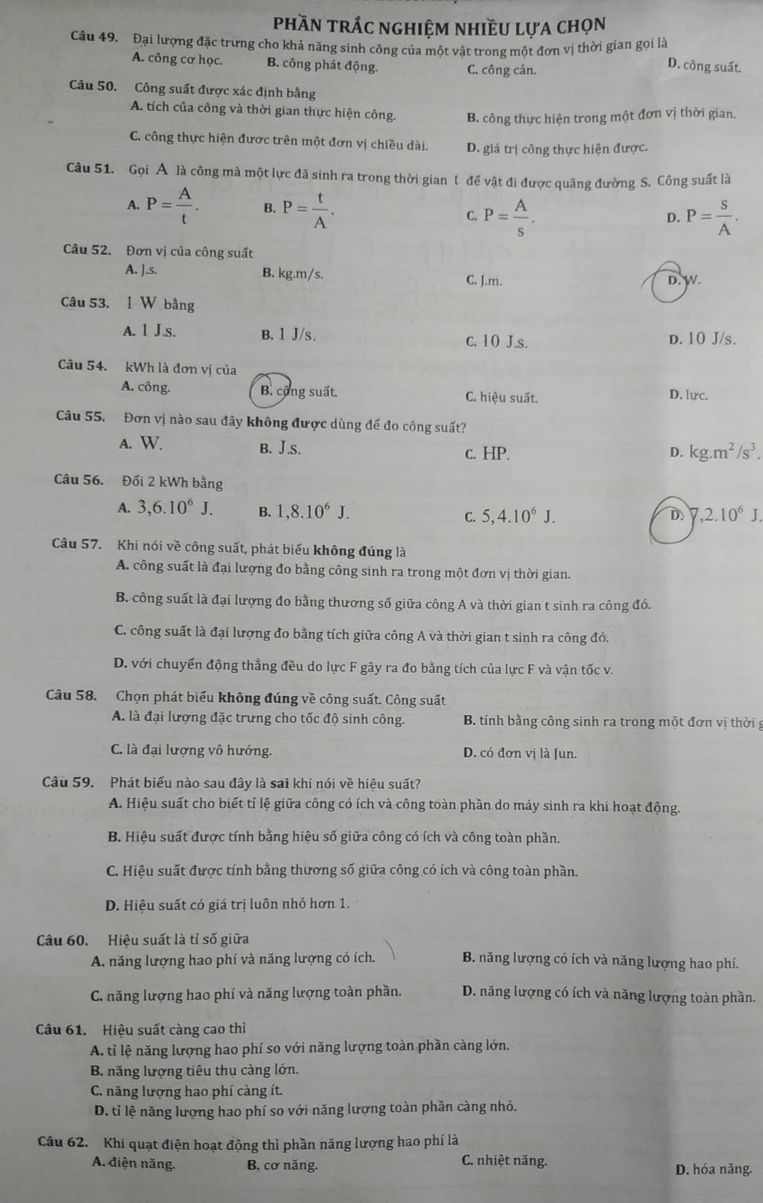 phần trắc nghiệm nhiều lựa chọn
Câu 49. Đại lượng đặc trưng cho khả năng sinh công của một vật trong một đơn vị thời gian gọi là D. công suất.
A. công cơ học. B. công phát động. C. công cản.
Câu 50. Công suất được xác định bằng
A. tích của công và thời gian thực hiện công. B. công thực hiện trong một đơn vị thời gian.
C. công thực hiện được trên một đơn vị chiều dài. D. giá trị công thực hiện được.
Câu 51. Gọi A là công mà một lực đã sinh ra trong thời gian t để vật đi được quãng đường S. Công suất là
A. P= A/t . B. P= t/A . D. P= S/A .
C. P= A/s .
Câu 52. Đơn vị của công suất
A. J.s. B. kg.m/s.
C. J.m. D. W.
Câu 53. 1 W bằng
A. 1 J.s. B. 1 J/s. D. 10 J/s.
c. 10 J.s.
Câu 54. kWh là đơn vị của
A. công. B. cộng suất. C. hiệu suất.
D. lực.
Câu 55. Đơn vị nào sau đây không được dùng đế đo công suất?
A. W. B. J.s. c. HP. D. kg.m^2/s^3.
Câu 56. Đổi 2 kWh bằng
A. 3,6.10^6J. B. 1,8.10^6J. C. 5,4.10^6J. D 7,2.10^6J.
Câu 57. Khi nói về công suất, phát biểu không đúng là
A. công suất là đại lượng đo bằng công sinh ra trong một đơn vị thời gian.
B. công suất là đại lượng đo bằng thương số giữa công A và thời gian t sinh ra công đó.
C. công suất là đại lượng đo bằng tích giữa công A và thời gian t sinh ra công đó.
D. với chuyển động thẳng đều do lực F gây ra đo bằng tích của lực F và vận tốc v.
Câu 58. Chọn phát biểu không đúng về công suất. Công suất
A. là đại lượng đặc trưng cho tốc độ sinh công. B. tính bằng công sinh ra trong một đơn vị thời g
C. là đại lượng vô hướng. D. có đơn vị là Jun.
Câu 59. Phát biểu nào sau đây là sai khi nói về hiệu suất?
A. Hiệu suất cho biết tỉ lệ giữa công có ích và công toàn phần do máy sinh ra khi hoạt động.
B. Hiệu suất được tính bằng hiệu số giữa công có ích và công toàn phần.
C. Hiệu suất được tính bằng thương số giữa công có ích và công toàn phần.
D. Hiệu suất có giá trị luôn nhỏ hơn 1.
Câu 60. Hiệu suất là tỉ số giữa
A. năng lượng hao phí và năng lượng có ích.  B. năng lượng có ích và năng lượng hao phí.
C. năng lượng hao phí và năng lượng toàn phần. D. năng lượng có ích và năng lượng toàn phần.
Câu 61. Hiệu suất càng cao thì
A. tỉ lệ năng lượng hao phí so với năng lượng toàn phần càng lớn.
B. năng lượng tiêu thụ càng lớn.
C. năng lượng hao phí càng ít.
D. tỉ lệ năng lượng hao phí so với năng lượng toàn phần càng nhỏ.
Câu 62. Khi quạt điện hoạt động thì phần năng lượng hao phí là
C. nhiệt năng.
A. điện năng. B. cơ năng. D. hóa năng.