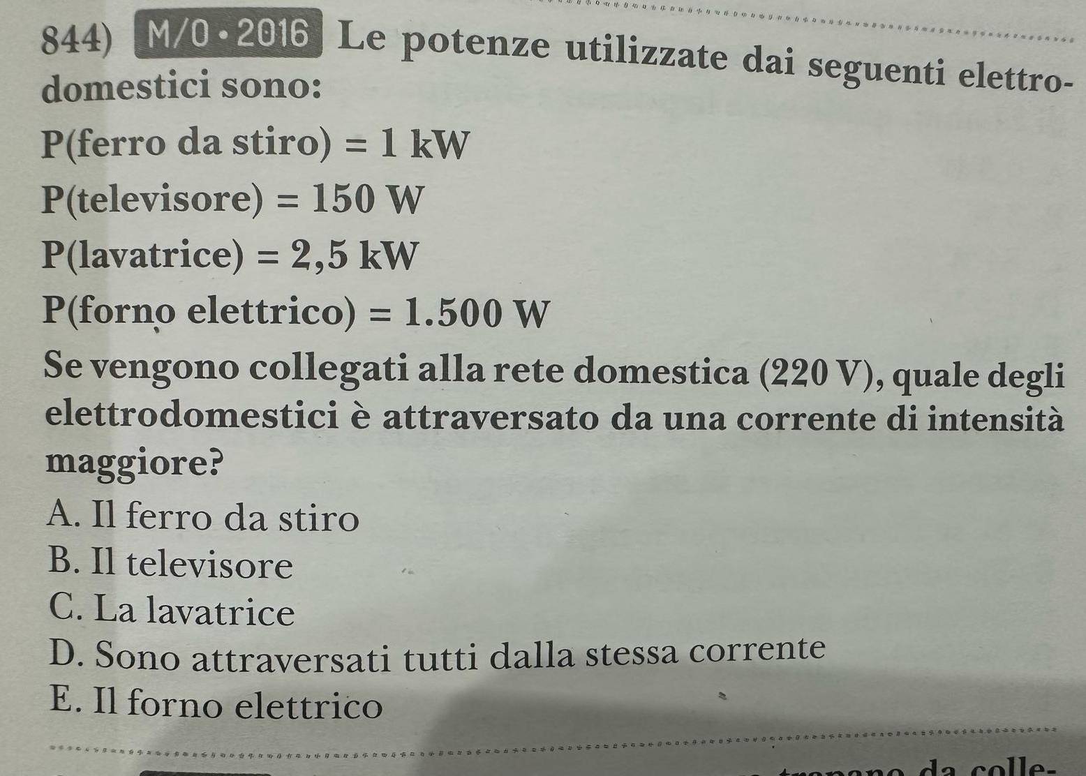 M/0·2016 Le potenze utilizzate dai seguenti elettro-
domestici sono:
P(ferro da stiro) =1kW
P(televisore) =150W
P(lavatrice) =2,5kW
P(forno elettrico) =1.500W
Se vengono collegati alla rete domestica (220 V), quale degli
elettrodomestici è attraversato da una corrente di intensità
maggiore?
A. Il ferro da stiro
B. Il televisore
C. La lavatrice
D. Sono attraversati tutti dalla stessa corrente
E. Il forno elettrico
a colle-