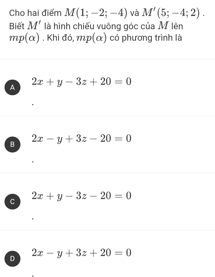 Cho hai điểm M(1;-2;-4) và M'(5;-4;2). 
Biết M' là hình chiếu vuông góc của M lên
mp(alpha ). Khi đó, 1 mp(alpha ) có phương trình là
A 2x+y-3z+20=0
B 2x-y+3z-20=0
C 2x+y-3z-20=0
D 2x-y+3z+20=0