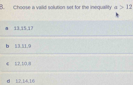 Choose a valid solution set for the inequality a>12
a 13, 15, 17
b 13, 11, 9
c 12, 10, 8
d 12, 14, 16