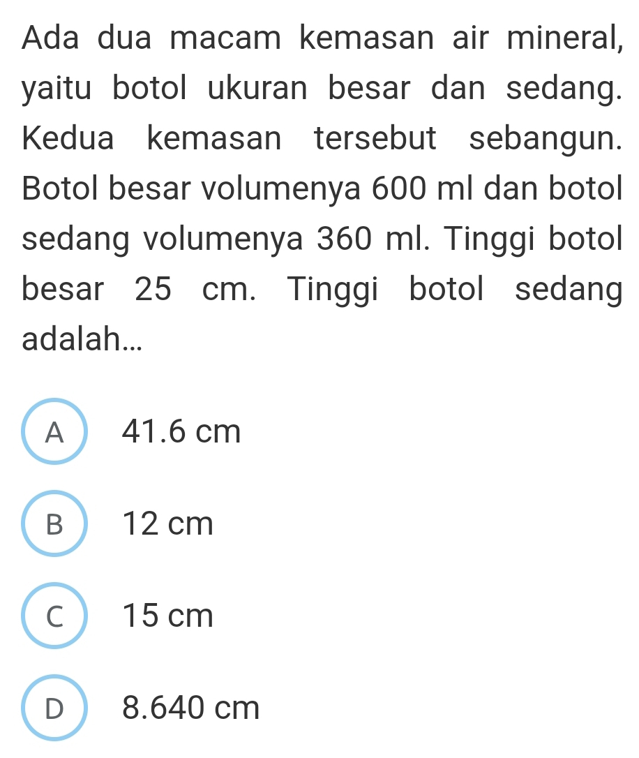 Ada dua macam kemasan air mineral,
yaitu botol ukuran besar dan sedang.
Kedua kemasan tersebut sebangun.
Botol besar volumenya 600 ml dan botol
sedang volumenya 360 ml. Tinggi botol
besar 25 cm. Tinggi botol sedang
adalah...
A ) 41.6 cm
B  12 cm
C  15 cm
D 8.640 cm