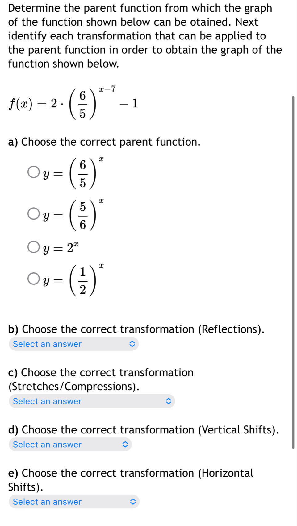 Determine the parent function from which the graph
of the function shown below can be otained. Next
identify each transformation that can be applied to
the parent function in order to obtain the graph of the
function shown below.
f(x)=2· beginpmatrix  6/5 end(pmatrix)^(x-7)-1
a) Choose the correct parent function.
y=( 6/5 )^x
y=( 5/6 )^x
y=2^x
y=( 1/2 )^x
b) Choose the correct transformation (Reflections).
Select an answer
c) Choose the correct transformation
(Stretches/Compressions).
Select an answer
d) Choose the correct transformation (Vertical Shifts).
Select an answer
e) Choose the correct transformation (Horizontal
Shifts).
Select an answer