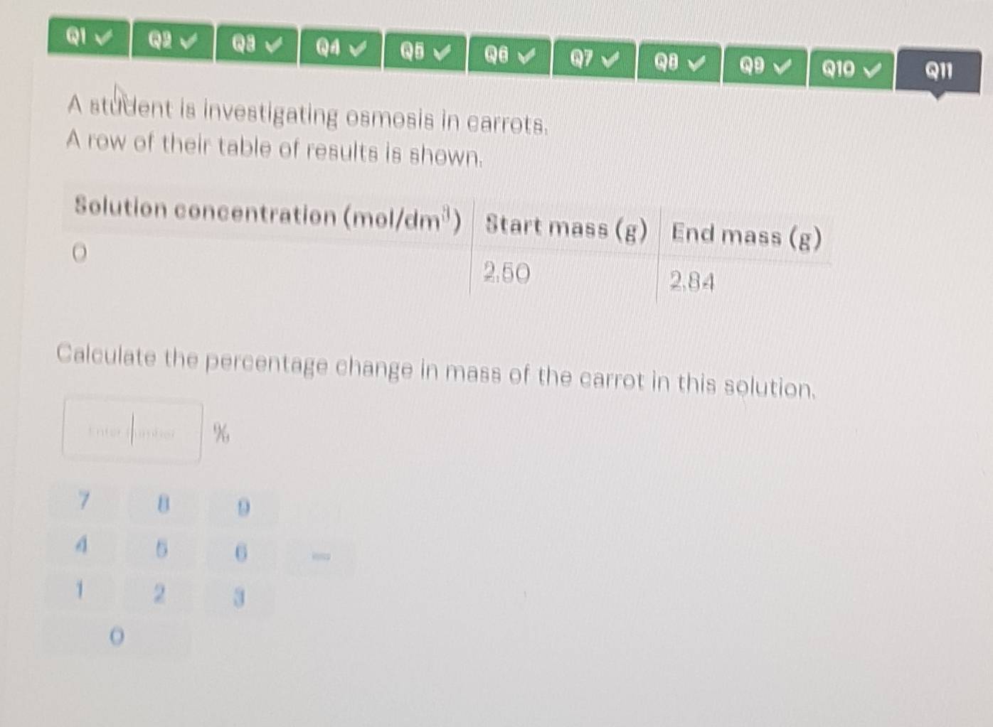 A student is investigating osmosis in carrots.
A row of their table of results is shown.
Calculate the percentage change in mass of the carrot in this solution.
%
,
o