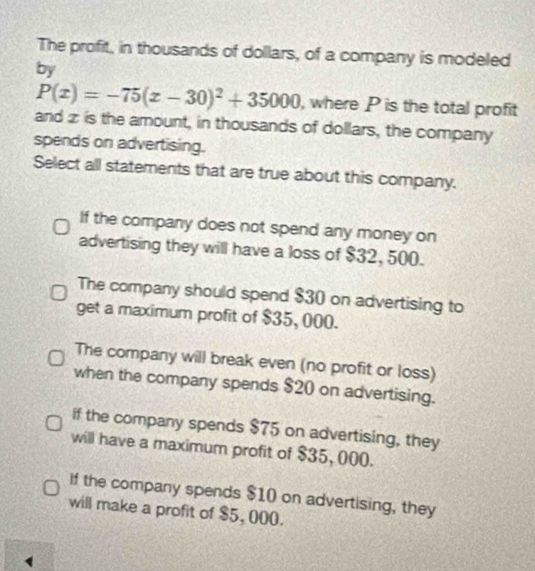 The profit, in thousands of dollars, of a company is modeled
by
P(x)=-75(x-30)^2+35000 , where P is the total profit
and z is the amount, in thousands of dollars, the company
spends on advertising.
Select all statements that are true about this company.
If the company does not spend any money on
advertising they will have a loss of $32, 500.
The company should spend $30 on advertising to
get a maximum profit of $35, 000.
The company will break even (no profit or loss)
when the company spends $20 on advertising.
if the company spends $75 on advertising, they
will have a maximum profit of $35, 000.
If the company spends $10 on advertising, they
will make a profit of $5, 000.