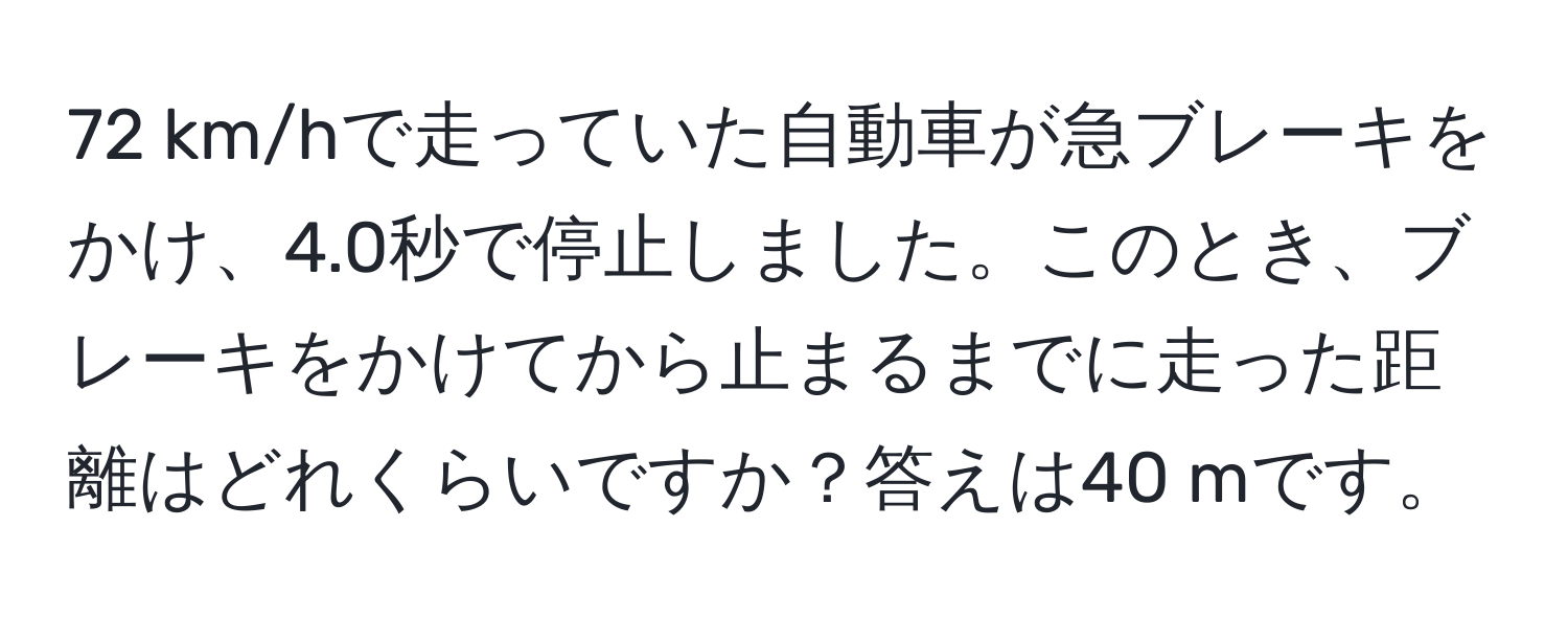 km/hで走っていた自動車が急ブレーキをかけ、4.0秒で停止しました。このとき、ブレーキをかけてから止まるまでに走った距離はどれくらいですか？答えは40 mです。