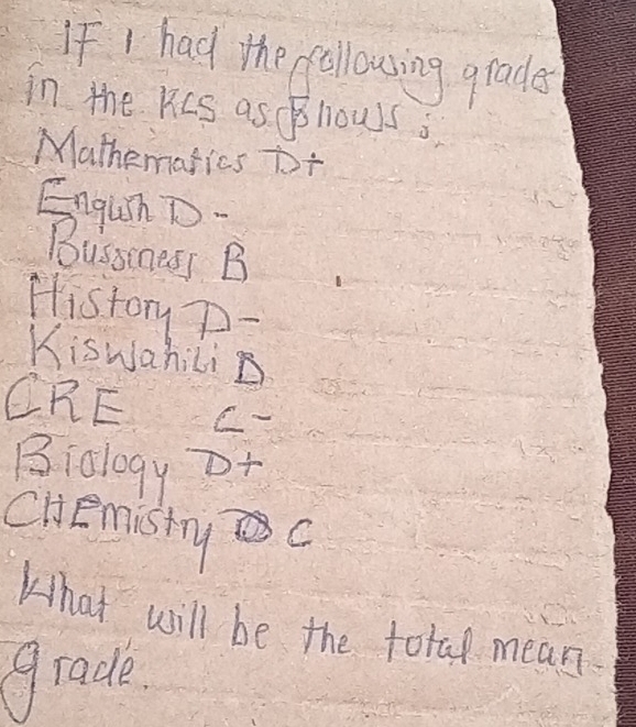 If I had the followsing grades 
in the RCS as BllowS s 
Mathematics to+ 
Enguh D. 
Bussiness B 
History D- 
Kiswahilin 
CRE C 
Biology o+ 
CHemisty c 
What will be the total mean 
grade.