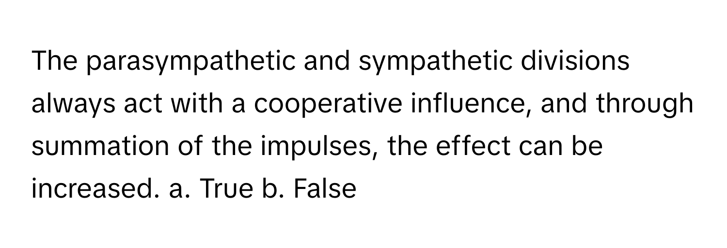 The parasympathetic and sympathetic divisions always act with a cooperative influence, and through summation of the impulses, the effect can be increased.  a. True  b. False