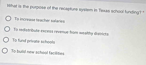 What is the purpose of the recapture system in Texas school funding? *
To increase teacher salaries
To redistribute excess revenue from wealthy districts
To fund private schools
To build new school facilities