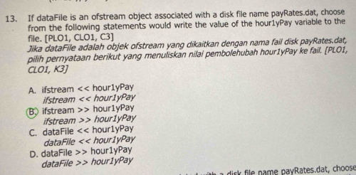 If dataFile is an ofstream object associated with a disk file name payRates.dat, choose
from the following statements would write the value of the hour1yPay variable to the
file. [PLO1, CLO1, C3]
Jika dataFile adalah objek ofstream yang dikaitkan dengan nama fail disk payRates.dat,
pilih pernyataan berikut yang menuliskan nilai pembolehubah hour1yPay ke fail. [PLO1,
CLO1, 3 I
A. ifstream << hour1yPay
ifstream << hour1yPay
B ifstream hour1yPay
ifstream hour1yPay
C. dataFile << hour1yPay
dataFile << hour1yPay
D. dataFile hour1yPay
dataFile hour1yPay
disk file name payRates.dat, choose