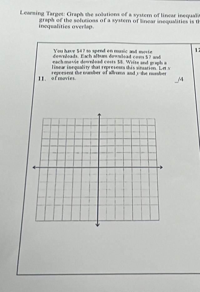 Learning Target: Graph the solutions of a system of linear inequali 
graph of the solutions of a system of linear inequalities is th 
inequalities overlap. 
You have $47 to spend on music and movie
12
downloads. Each album download costs $7 and 
each movie download costs $8. Write and graph a 
linear inequality that represents this situation. Let x
represent the number of albums and the number 
11、 of movies. /4