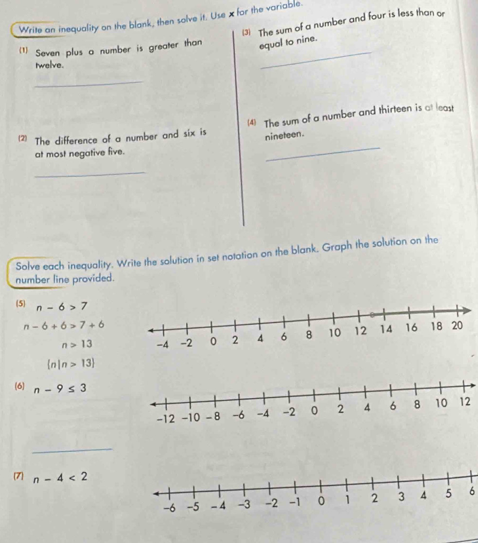 Write an inequality on the blank, then solve it. Use xfor the variable. 
(3) The sum of a number and four is less than or 
(1) Seven plus a number is greater than_ 
equal to nine. 
twelve. 
_ 
_ 
(2) The difference of a number and six is (4) The sum of a number and thirteen is at least 
nineteen. 
at most negative five. 
_ 
Solve each inequality. Write the solution in set notation on the blank. Graph the solution on the 
number line provided. 
(5) n-6>7
n-6+6>7+6
n>13
 n|n>13
(6) n-9≤ 3
_ 
(7) n-4<2</tex> 
6