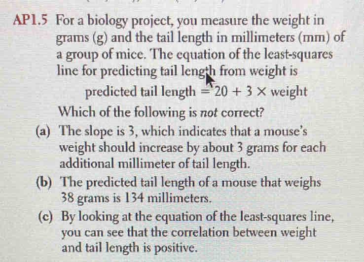 AP1.5 For a biology project, you measure the weight in
grams (g) and the tail length in millimeters (mm) of
a group of mice. The equation of the least-squares
line for predicting tail length from weight is
predicted tail length =20+3* weight
Which of the following is not correct?
(a) The slope is 3, which indicates that a mouse’s
weight should increase by about 3 grams for each
additional millimeter of tail length.
(b) The predicted tail length of a mouse that weighs
38 grams is 134 millimeters.
(c) By looking at the equation of the least-squares line,
you can see that the correlation between weight
and tail length is positive.