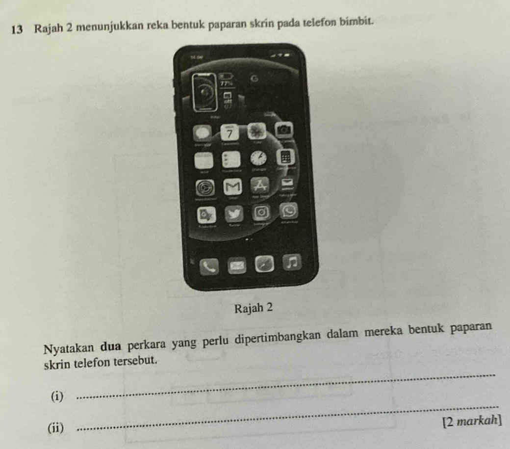 Rajah 2 menunjukkan reka bentuk paparan skrin pada telefon bimbit.
9
7
D 
Rajah 2 
Nyatakan dua perkara yang perlu dipertimbangkan dalam mereka bentuk paparan 
skrin telefon tersebut. 
(i) 
_ 
(ii) 
_ 
[2 markah]