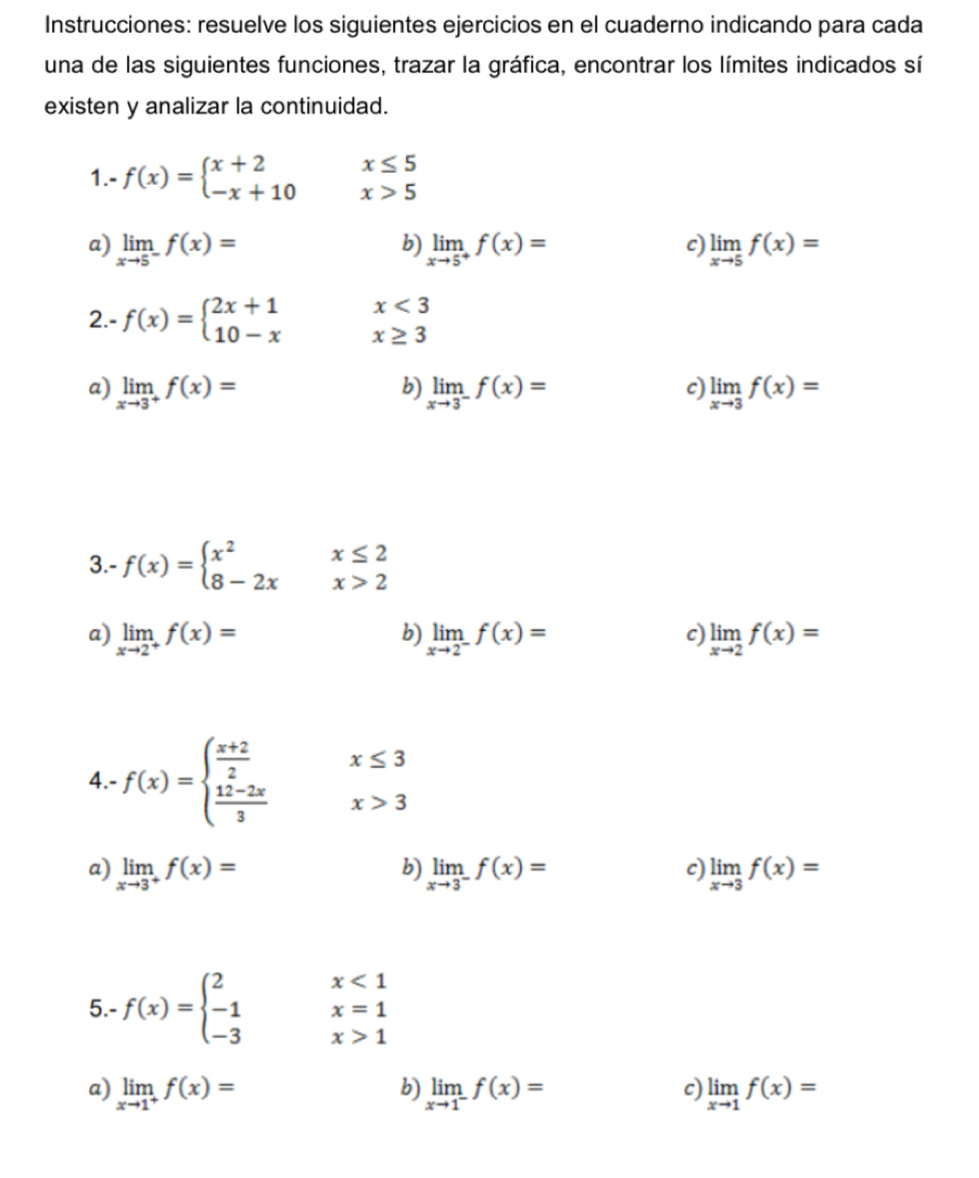 Instrucciones: resuelve los siguientes ejercicios en el cuaderno indicando para cada
una de las siguientes funciones, trazar la gráfica, encontrar los límites indicados sí
existen y analizar la continuidad.
1.- f(x)=beginarrayl x+2 -x+10endarray. x≤ 5
x>5
a) limlimits _xto 5^-f(x)= limlimits _xto 5^+f(x)= limlimits _xto 5f(x)=
b)
c
x<3</tex>
2.- f(x)=beginarrayl 2x+1 10-xendarray. x≥ 3
a) limlimits _xto 3^+f(x)= b) limlimits _xto 3^-f(x)= c) limlimits _xto 3f(x)=
3.- f(x)=beginarrayl x^2x≤ 2 8-2xx>2endarray.
a) limlimits _xto 2^+f(x)= b) limlimits _xto 2^-f(x)= c) limlimits _xto 2f(x)=
x≤ 3
4.- f(x)=beginarrayl  (x+2)/2   (12-2x)/3 endarray. x>3
b)
c
a) limlimits _xto 3^+f(x)= limlimits _xto 3^-f(x)= limlimits _xto 3f(x)=
x<1</tex>
5.- f(x)=beginarrayl 2 -1 -3endarray. x=1
x>1
b
c)
a) limlimits _xto 1^+f(x)= limlimits _xto 1^-f(x)= limlimits _xto 1f(x)=