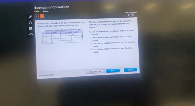 Strength of Correlation
Quiz Active
, TRR REMA 57:06
Flyan gathered data about the age of the different dogs and what is true about the causation between the
in his neighborhood and the length of their tails. Which best describes the strength of the comelation,
variables?
It is a weak negalive comelation, and it is not likely
causal
causal II is a weak negalive comelation, and it is likely
causal It is a strong negative correlation, and it is not likeh
causal It is a strong negative conelation, and it is likelly
Neat Subenit
Mork this and returs Save and Exit
