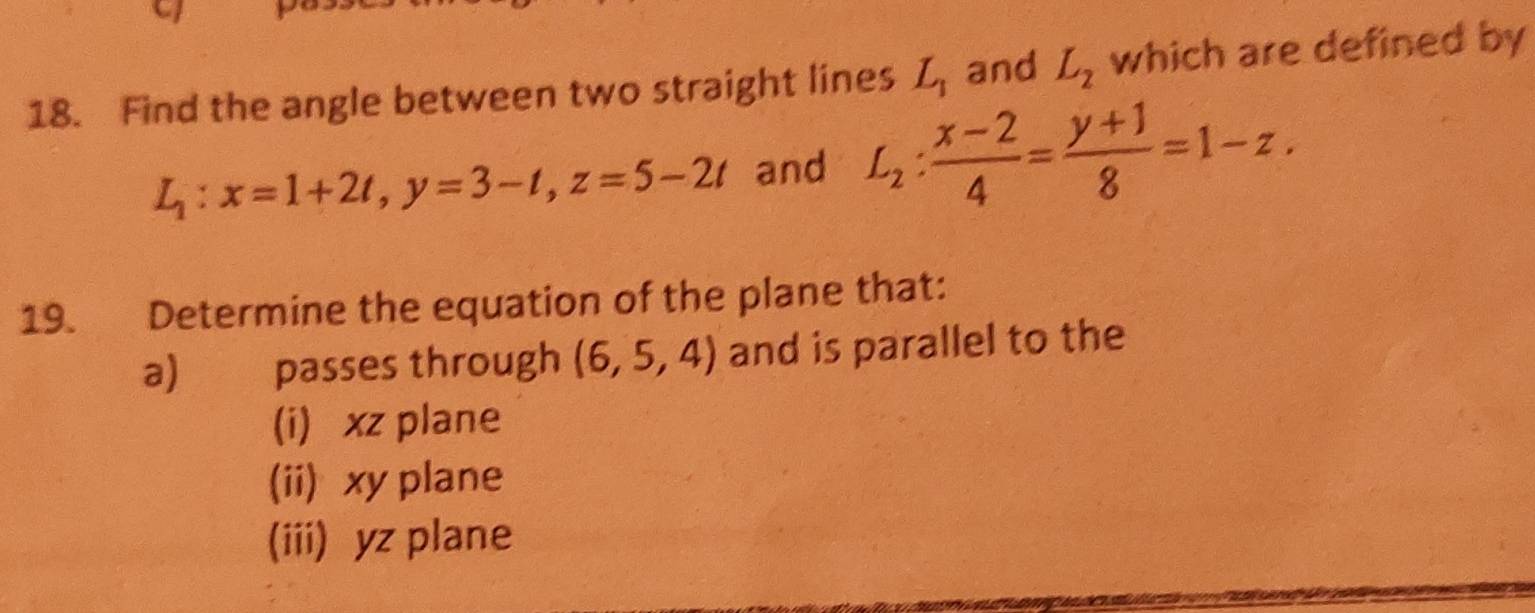 Find the angle between two straight lines L_1 and L_2 which are defined by
L_1:x=1+2t, y=3-t, z=5-2t and L_2: (x-2)/4 = (y+1)/8 =1-z. 
19. Determine the equation of the plane that:
a) passes through (6,5,4) and is parallel to the
(i) xz plane
(ii) xy plane
(iii) yz plane