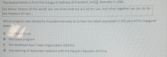 The excerpt below is from the Inaugural Address of President John -. Kennedy in 1961.
My fellow citizens of the world: ask not what America will do for you, but what together we can do for
the freedom of man...
Which program was started by President Kennedy to further the ideals expressed in this part of his Inaugural
Address?
A the Peace Corps
B the space program
C the Southeast Asia Treaty Organization (SEATO)
D the opening of diplomatic relations with the People's Republic of China