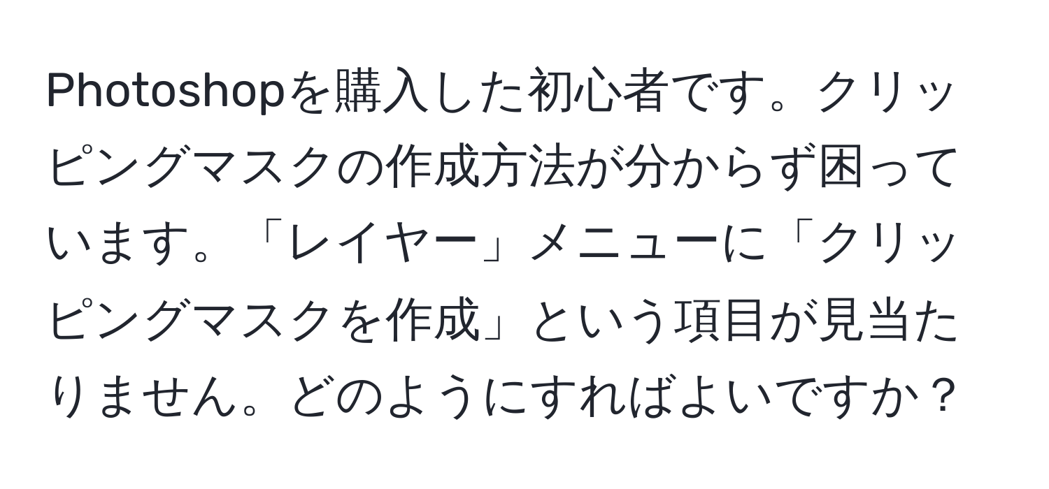 Photoshopを購入した初心者です。クリッピングマスクの作成方法が分からず困っています。「レイヤー」メニューに「クリッピングマスクを作成」という項目が見当たりません。どのようにすればよいですか？