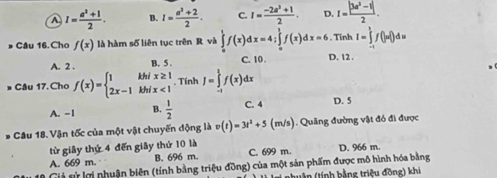 A I= (a^2+1)/2 . B. I= (a^2+2)/2 . C. I= (-2a^2+1)/2 . D. I= (|3a^2-1|)/2 . 
» Câu 16. Cho f(x) là hàm số liên tục trên R và ∈tlimits _0^(1f(x)dx=4; ∈tlimits _0^1f(x)dx=6. Tính I=∈tlimits _(-1)^3f(|u|)du
A. 2. B. 5. C. 10. D. 12.
» Câu 17. Cho f(x)=beginarray)l 1khix≥ 1 2x-1khix<1endarray.. Tính J=∈tlimits _(-1)^2f(x)dx
A. -1  1/2  C. 4 D. 5
B.
* Câu 18. Vận tốc của một vật chuyến động là v(t)=3t^2+5 (m/s). Quãng đường vật đó đi được
từ giây thứ 4 đến giây thứ 10 là
A. 669 m. . B. 696 m. C. 699 m. D. 966 m.
Giả sử lợi nhuận biên (tính bằng triệu đồng) của một sản phẩm được mô hình hóa bằng
Ti nhuận (tính bằng triệu đồng) khi