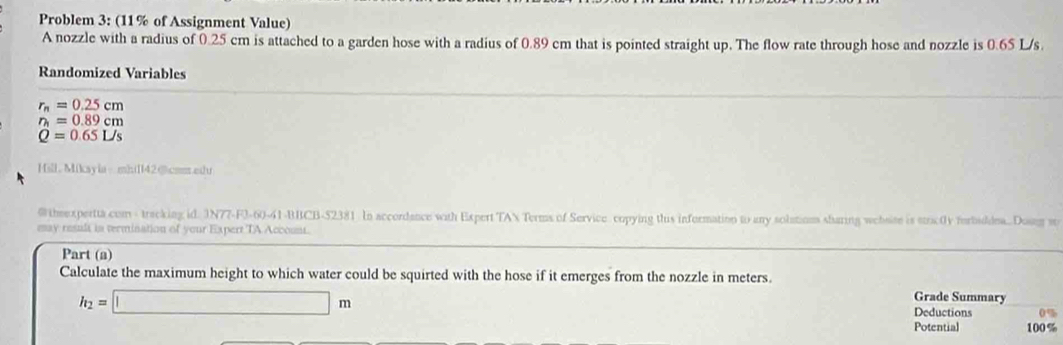 Problem 3: (11% of Assignment Value) 
A nozzle with a radius of 0.25 cm is attached to a garden hose with a radius of 0.89 cm that is pointed straight up. The flow rate through hose and nozzle is 0.65 L/s. 
Randomized Variables
r_n=0.25cm
r_h=0.89cm
Q=0.65L/s
Hill Mikayia-mh1l42@com.edu 
@ theexpertta com - tracking id. 3N77-F3-60-41-BBCB-$2381 In accordance with Expert TAN Terms of Service copying this information to any solutiom sharing wehsise is stric0y forbiddea..Dosng s 
may resul in termination of your Expert TA Account. 
Part (a) 
Calculate the maximum height to which water could be squirted with the hose if it emerges from the nozzle in meters.
h_2=□ m
Grade Summary 
Deductions 0%
Potential 100 %