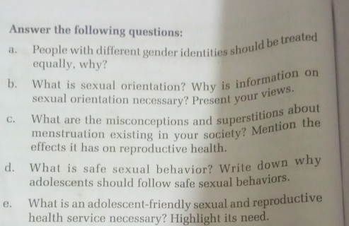 Answer the following questions: 
a. People with different gender identities should be treated 
equally, why? 
b. What is sexual orientation? Why is information on 
sexual orientation necessary? Present your views. 
c. What are the misconceptions and superstitions about 
menstruation existing in your society? Mention the 
effects it has on reproductive health. 
d. What is safe sexual behavior? Write down why 
adolescents should follow safe sexual behaviors. 
e. What is an adolescent-friendly sexual and reproductive 
health service necessary? Highlight its need.