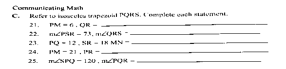 Communicating Math 
C. Refer to isosceles trapezold PQRS. Complete cach statement. 
21, PM=6.QR- _  _ 
22. m∠ PSR-73, m∠ QRS- _ 
23. PQ=12. SR-18MN- _ 
_ 
.. 
24. PM-21. PR-_  __ 
_ 
25. m∠ SPQ-120, m∠ PQR- _