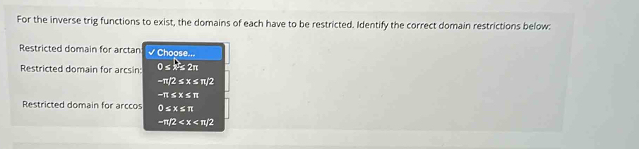 For the inverse trig functions to exist, the domains of each have to be restricted. Identify the correct domain restrictions below:
Restricted domain for arctan Choose...
Restricted domain for arcsin: 0 ≤ ×≤ 2π
−π/2 ≤ x ≤ π/2
-π ≤ x ≤ π
Restricted domain for arccos 0≤x≤ π
−π/2 < x