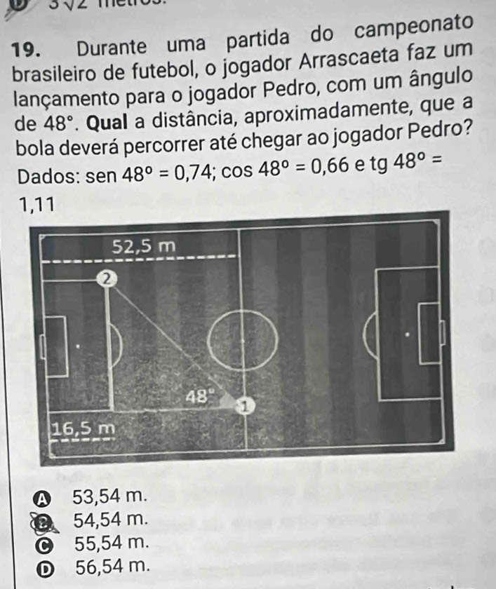 3sqrt(2)
19. Durante uma partida do campeonato
brasileiro de futebol, o jogador Arrascaeta faz um
lançamento para o jogador Pedro, com um ângulo
de 48°. Qual a distância, aproximadamente, que a
bola deverá percorrer até chegar ao jogador Pedro?
Dados: sen 48°=0,74;cos 48°=0,66 e tg48°=
1,11
A 53,54 m.
D 54,54 m.
© 55,54 m.
D 56,54 m.