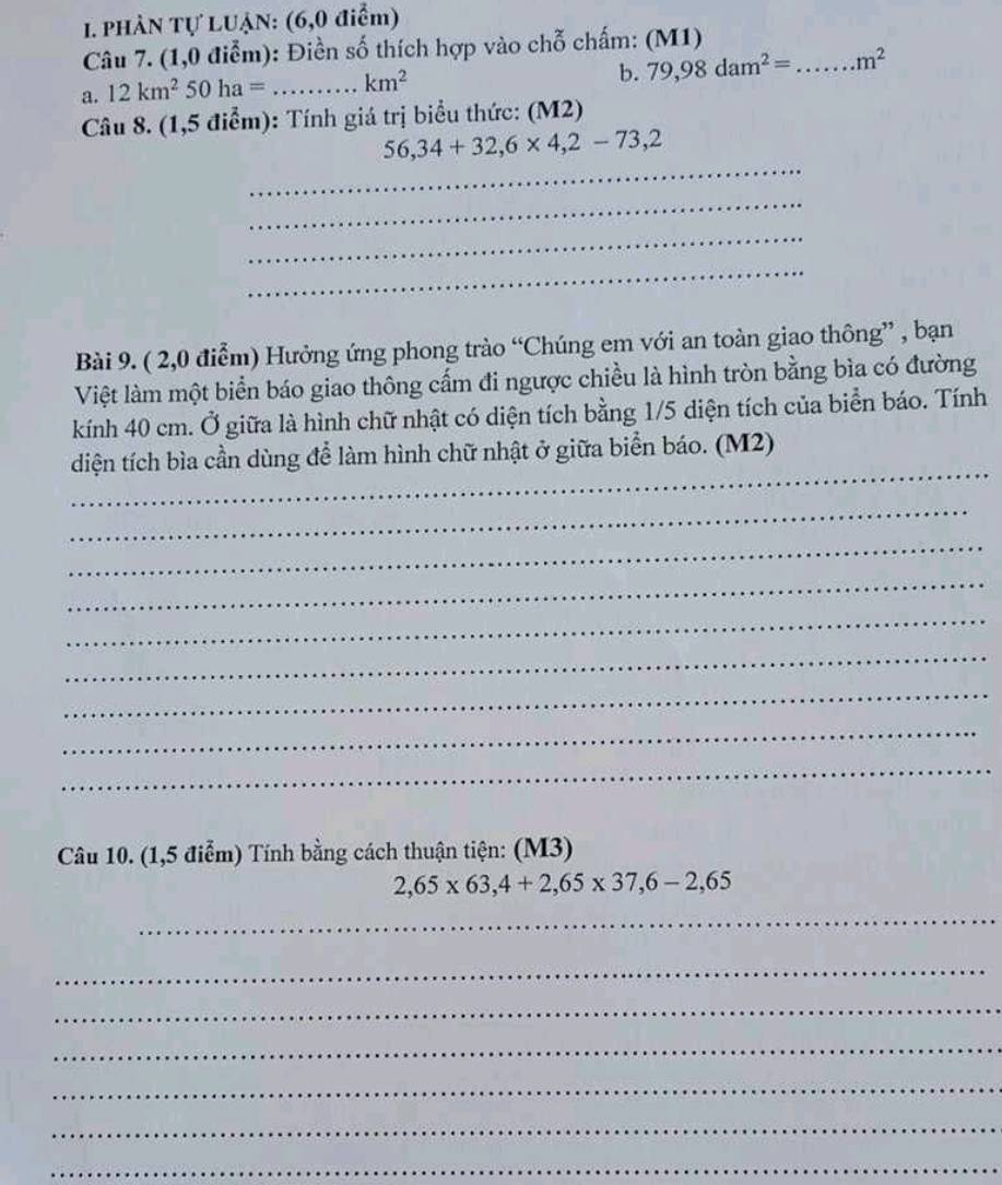 PHÀN Tự LUẠN: (6,0 điểm) 
Câu 7. (1,0 điểm): Điền số thích hợp vào chỗ chấm: (M1) 
b. 79,98dam^2=
a. 12km^250ha= _  km^2 _ m^2
Câu 8. (1,5 điểm): Tính giá trị biểu thức: (M2) 
_
56,34+32,6* 4,2-73,2
_ 
_ 
_ 
Bài 9. ( 2,0 điểm) Hưởng ứng phong trào “Chúng em với an toàn giao thông” , bạn 
Việt làm một biển báo giao thông cấm đi ngược chiều là hình tròn bằng bìa có đường 
kính 40 cm. Ở giữa là hình chữ nhật có diện tích bằng 1/5 diện tích của biển báo. Tính 
_ 
diện tích bìa cần dùng để làm hình chữ nhật ở giữa biển báo. (M2) 
_ 
_ 
_ 
_ 
_ 
_ 
_ 
_ 
Câu 10. (1,5 điểm) Tính bằng cách thuận tiện: (M3)
2,65* 63, 4+2,65* 37, 6-2,65
_ 
_ 
_ 
_ 
_ 
_ 
_