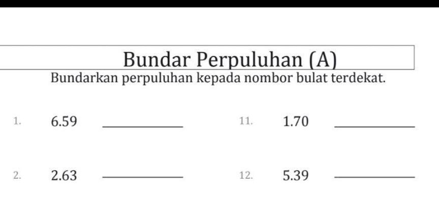 Bundar Perpuluhan (A) 
Bundarkan perpuluhan kepada nombor bulat terdekat. 
1. 6.59 _11. 1.70 _ 
2. 2.63 _12. 5.39 _