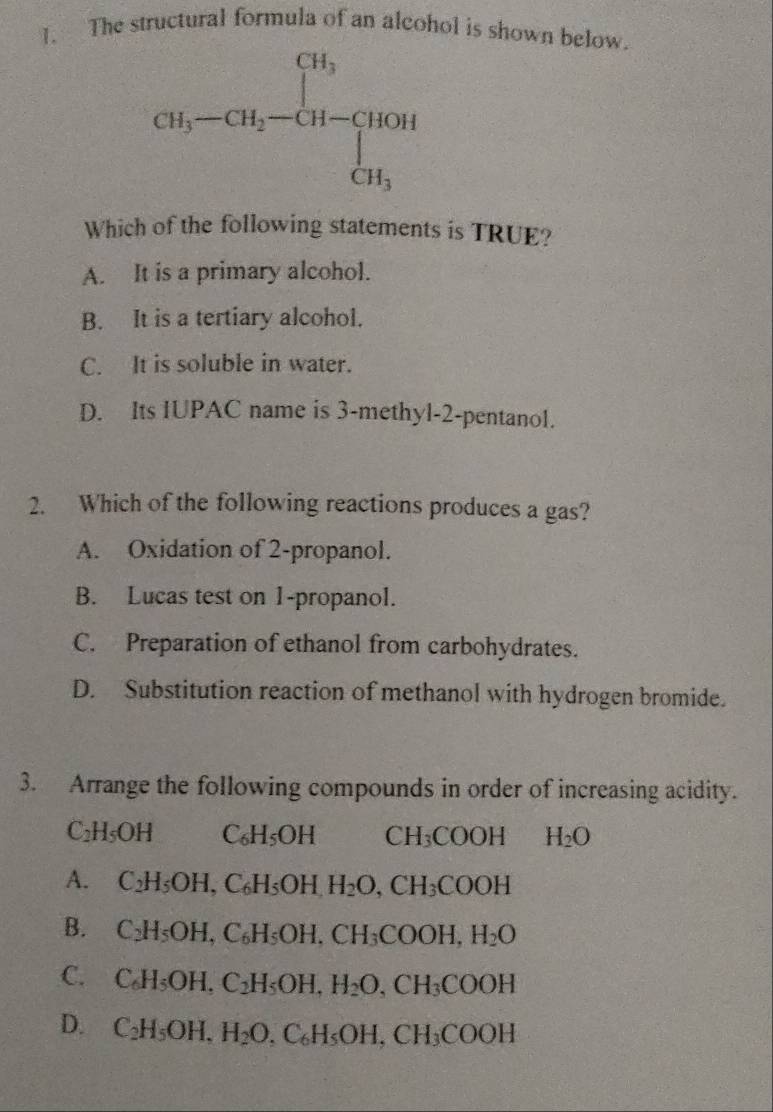 The structural formula of an alcohol is shown below.
Which of the following statements is TRUE?
A. It is a primary alcohol.
B. It is a tertiary alcohol.
C. It is soluble in water.
D. Its IUPAC name is 3-methyl-2-pentanol.
2. Which of the following reactions produces a gas?
A. Oxidation of 2-propanol.
B. Lucas test on 1-propanol.
C. Preparation of ethanol from carbohydrates.
D. Substitution reaction of methanol with hydrogen bromide.
3. Arrange the following compounds in order of increasing acidity.
C_2H_5OH C_6H_5OH CH_3COOH H_2O
A. C_2H_5OH,C_6H_5OH,H_2O,CH_3COOH
B. C_2H_5OH,C_6H_5OH,CH_3COOH,H_2O
C. C_6H_5OH,C_2H_5OH,H_2O,CH_3COOH
D. C_2H_5OH,H_2O,C_6H_5OH,CH_3COOH