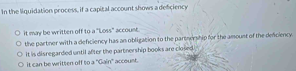 In the liquidation process, if a capital account shows a defciency
it may be written off to a "Loss" account.
the partner with a deficiency has an obligation to the partnership for the amount of the deficiency.
it is disregarded until after the partnership books are closed.
it can be written off to a ''Gain'' account.