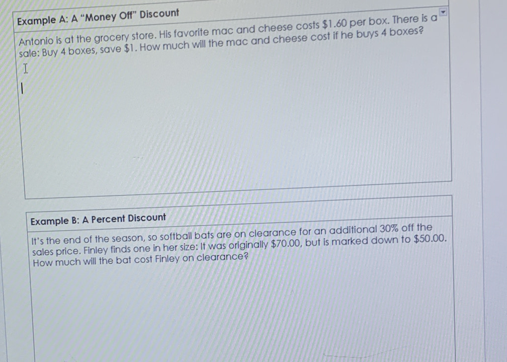 Example A: A “ ‘Money Off” Discount 
Antonio is at the grocery store. His favorite mac and cheese costs $1.60 per box. There is a 
sale: Buy 4 boxes, save $1. How much will the mac and cheese cost if he buys 4 boxes? 
Example B: A Percent Discount 
It’s the end of the season, so softball bats are on clearance for an additional 30% off the 
sales price. Finley finds one in her size: It was originally $70.00, but is marked down to $50.00. 
How much will the bat cost Finley on clearance?