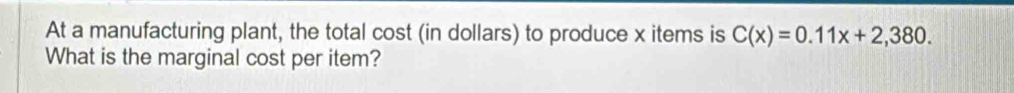 At a manufacturing plant, the total cost (in dollars) to produce x items is C(x)=0.11x+2,380. 
What is the marginal cost per item?