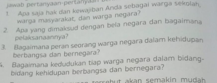 jawab pertanyaan-pertan 
1. Apa saja hak dan kewajiban Anda sebagai warga sekolah, 
warga masyarakat, dan warga negara? 
2. Apa yang dimaksud dengan bela negara dan bagaimana 
pelaksanaannya? 
3. Bagaimana peran seorang warga negara dalam kehidupan 
berbangsa dan bernegara? 
4. Bagaimana kedudukan tiap warga negara dalam bidang- 
bidang kehidupan berbangsa dan bernegara? 
r eh u t akan semakin mudh