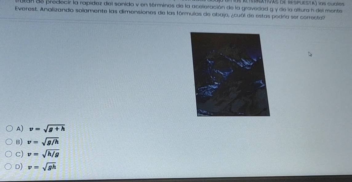 UI os ALTERNATIVAS dE RESPUESTA) las cualos
tutan de predecir la rapidez del sonido v en términos de la aceleración de la gravedad g y de la altura h del monte
Everest. Analizando solamente las dimensiones de las fórmulas de abajo, ¿cuál de estas podría ser correcta?
A) v=sqrt(g+h)
B) v=sqrt(g/h)
c) v=sqrt(h/g)
D) v=sqrt(gh)