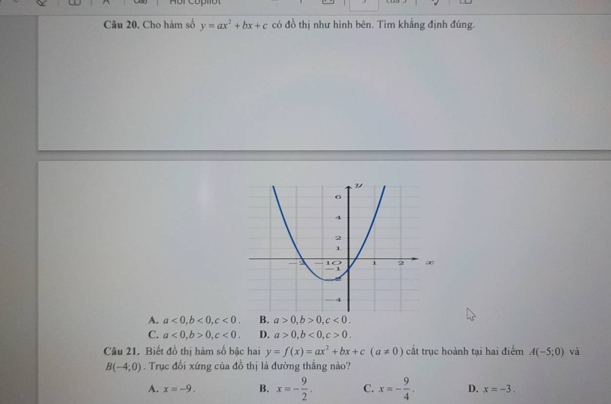 Hôr Copllot
Câu 20. Cho hàm số y=ax^2+bx+c có đồ thị như hình bên. Tìm khẳng định đúng.
A. a<0</tex>, b<0</tex>, c<0</tex>. B. a>0, b>0, c<0</tex>.
C. a<0</tex>, b>0, c<0</tex>. D. a>0, b<0</tex>, c>0. 
Câu 21. Biết đồ thị hàm số bậc hai y=f(x)=ax^2+bx+c(a!= 0) cắt trục hoành tại hai điểm A(-5;0) và
B(-4;0). Trục đối xứng của đồ thị là đường thẳng nào?
A. x=-9. B. x=- 9/2 . C. x=- 9/4 . D. x=-3.