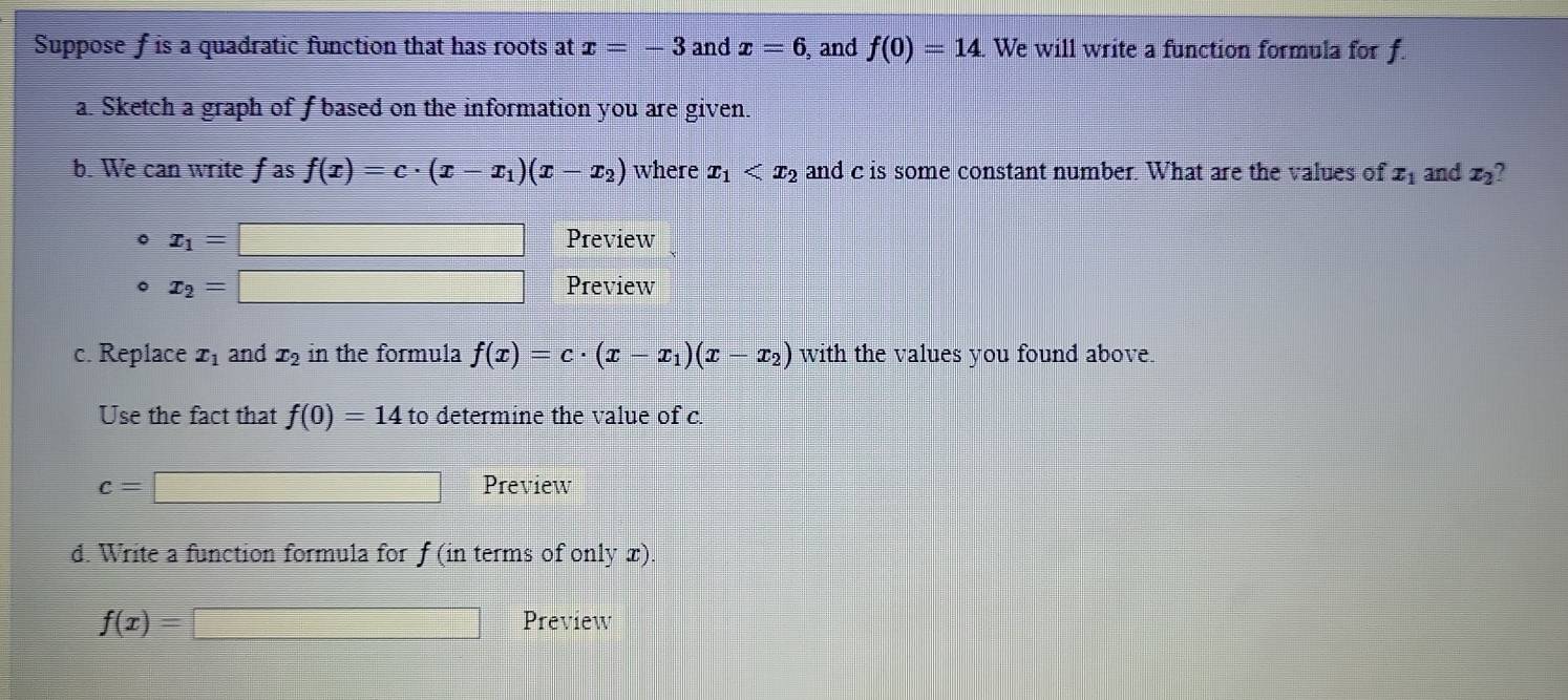 Suppose f is a quadratic function that has roots at x=-3 and x=6 and f(0)=14. We will write a function formula for f. 
a. Sketch a graph of f based on the information you are given. 
b. We can write fas f(x)=c· (x-x_1)(x-x_2) where x_1 and c is some constant number. What are the values of x_1 and x_2 ? 
。 x_1=□ Preview 
。 x_2=□ Preview 
c. Replace x_1 and x_2 in the formula f(x)=c· (x-x_1)(x-x_2) with the values you found above. 
Use the fact that f(0)=14 to determine the value of c.
c=□ Preview 
d. Write a function formula for f( in terms of only x).
f(x)=□ Preview