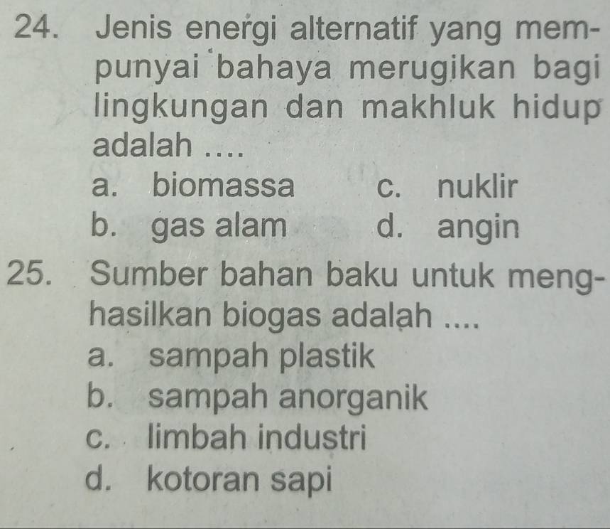 Jenis energi alternatif yang mem-
punyai bahaya merugikan bagi
lingkungan dan makhluk hidup
adalah ....
a. biomassa c. nuklir
b. gas alam d. angin
25. Sumber bahan baku untuk meng-
hasilkan biogas adalah ....
a. sampah plastik
b. sampah anorganik
c. limbah industri
d. kotoran sapi