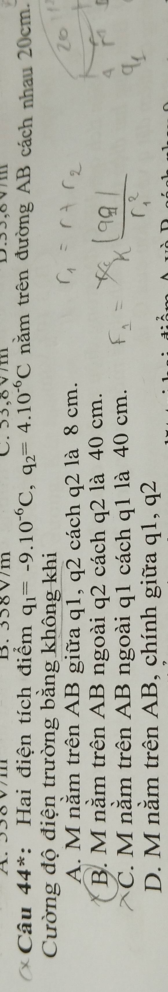 B. 358 V/m C. 53,8 V/m D. 55,8V/m
Câu 44^(ast) : Hai điện tích điểm q_1=-9.10^(-6)C, q_2=4.10^(-6)C nằm trên đường AB cách nhau 20cm.
Cường độ điện trường bằng không khi
A. M nằm trên AB giữa q1, q2 cách q2 là 8 cm.
B. M nằm trên AB ngoài q2 cách q2 là 40 cm.
C. M nằm trên AB ngoài q1 cách q1 là 40 cm.
D. M nằm trên AB, chính giữa q1, q2