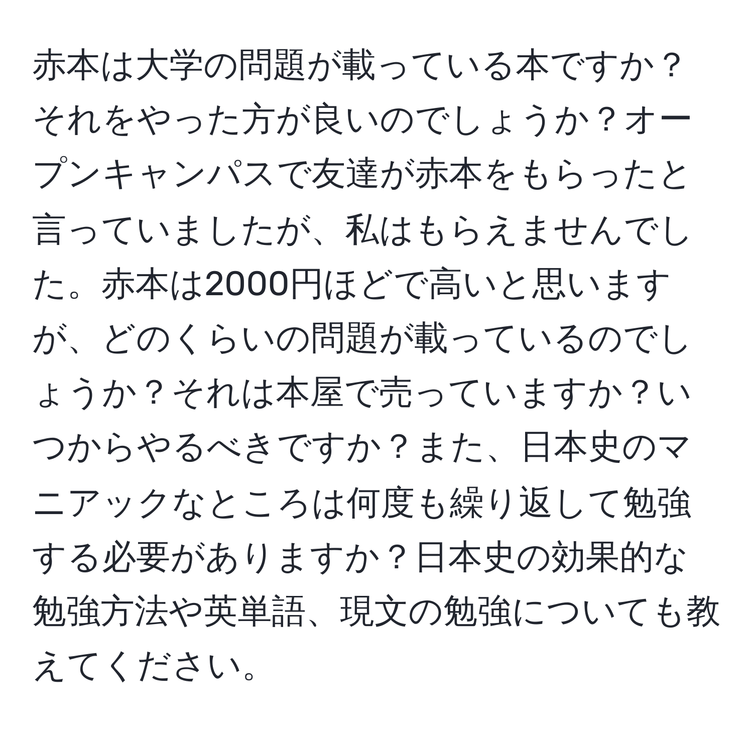 赤本は大学の問題が載っている本ですか？それをやった方が良いのでしょうか？オープンキャンパスで友達が赤本をもらったと言っていましたが、私はもらえませんでした。赤本は2000円ほどで高いと思いますが、どのくらいの問題が載っているのでしょうか？それは本屋で売っていますか？いつからやるべきですか？また、日本史のマニアックなところは何度も繰り返して勉強する必要がありますか？日本史の効果的な勉強方法や英単語、現文の勉強についても教えてください。