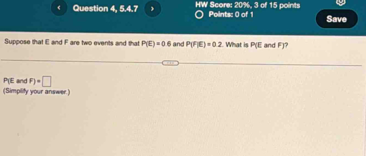 Question 4, 5.4.7 > HW Score: 20%, 3 of 15 points 
Points: 0 of 1 
Save 
Suppose that E and F are two events and that P(E)=0.6 and P(F|E)=0.2. What is P E and F)?
P(E and F)=□
(Simplify your answer.)