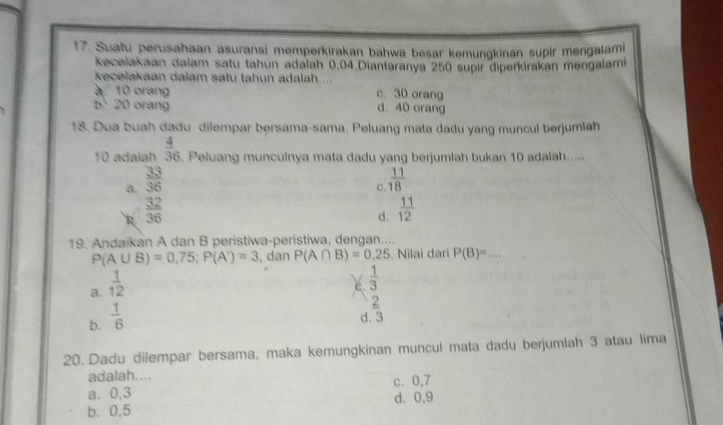 Suatu perusahaan asuransi memperkirakan bahwa besar kemungkinan supir mengalami
kecelakaan dalam satu tahun adalah 0,04.Diantaranya 250 supir diperkirakan mengalami
kecelakaan dalam satu tahun adalah....
à 10 orang c. 30 orang
20 orang d. 40 orang
18. Dua buah dadu dilempar bersama-sama. Peluang mata dadu yang muncul berjumlah
10 adalah  4/36  Peluang munculnya mata dadu yang berjumlah bukan 10 adalah.....
a.  33/36   11/18 
C.
R  32/36 
d.  11/12 
19. Andaikan A dan B peristiwa-peristiwa, dengan....
P(A∪ B)=0,75; P(A')=3 , dan P(A∩ B)=0,25. Nilai dari P(B)= .... _
a.  1/12 
c.  1/3 
b.  1/6 
_ 2
d. 3
20. Dadu dilempar bersama, maka kemungkinan muncul mata dadu berjumlah 3 atau lima
adalah....
a. 0, 3 c、 0, 7
b、 0, 5 d. 0, 9