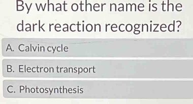 By what other name is the
dark reaction recognized?
A. Calvin cycle
B. Electron transport
C. Photosynthesis