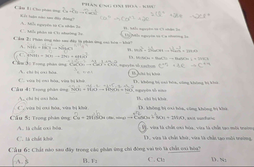 Phân Ứng OXI hoả - khử
Câu 1: Cho phân ứng: Ca+Cl_2= CaC 2
Kết luận nào sau đây đủng?
A. Mỗi nguyên tử Ca nhận 2e. B. Mỗi nguyên tứ C1 nhận 2e.
C. Mỗi phân tử Cl2 nhường 2c. D Mỗi nguyên tứ Ca nhường 2e
Câu 2: Phân ứng nào sau đây là phân ứng oxi hóa - khử?
A. NH_3+HC Cl → NH4Cl
B. H_2S+2NaOHto NaOS+2H_2O
C. 4NH_3+3O2to 2N_2+6H
D. H_2SO_4+BaCl_2to BaSO_4 1+2HCl
Câu 3: Trong phản ứng: CaCO_3to CaO^-+CO_2 , nguyên tổ cacbon
A. chi bị oxi hóa. Bộ  chỉ bị khử.
C. vừa bị oxi hóa, vừa bị khử. D. không bị oxi hóa, cũng không bị khử.
Câu 4: Trong phản ứng: NO_2+H_2Oto HNO_3+NO , nguyên tố nito
A. chi bị oxi hóa. B. chỉ bị khử.
C, vừa bị oxi hóa, vừa bị khử. D. không bị oxi hóa, cũng không bị khử
Câu 5: Trong phản ứng: Cu+2H_2SO_4 (đặc, nóng) CuSO_4+SO_2+2H_2O , axit sunfuric
A. là chất oxi hóa.  B. vừa là chất oxỉ hóa, vừa là chất tạo môi trường
C. là chất khử. D. vừa là chất khử, vừa là chất tạo môi trường.
Câu 6: Chất nào sau đây trong các phản ứng chỉ đóng vai trò là chất oxí hóa?
C.
A. $ B. F_2 Cl_2 D. N_2