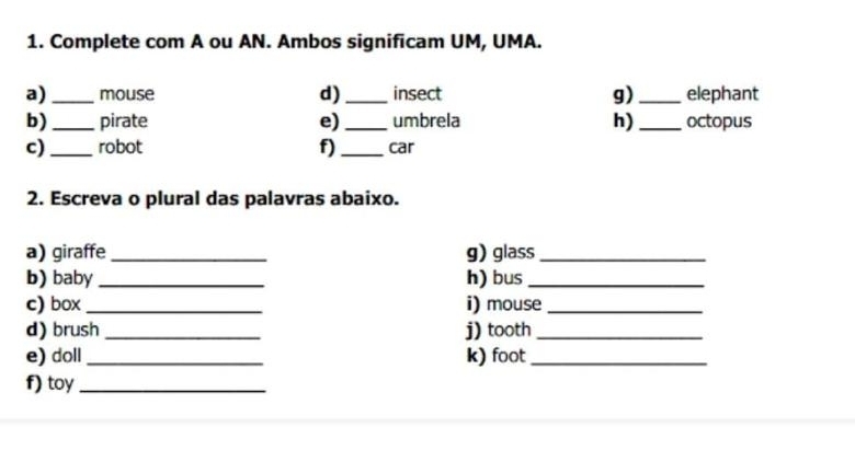 Complete com A ou AN. Ambos significam UM, UMA. 
a) _mouse d) _insect g) _elephant 
b) _pirate e) _umbrela h) _octopus 
c) _robot f) _car 
2. Escreva o plural das palavras abaixo. 
a) giraffe_ g) glass_ 
b) baby _h) bus_ 
c) box _i) mouse_ 
d) brush _j) tooth_ 
e) doll _k) foot_ 
f) toy_